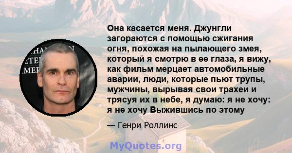 Она касается меня. Джунгли загораются с помощью сжигания огня, похожая на пылающего змея, который я смотрю в ее глаза, я вижу, как фильм мерцает автомобильные аварии, люди, которые пьют трупы, мужчины, вырывая свои