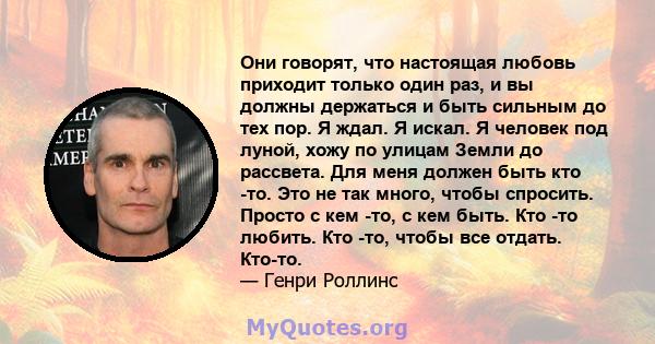 Они говорят, что настоящая любовь приходит только один раз, и вы должны держаться и быть сильным до тех пор. Я ждал. Я искал. Я человек под луной, хожу по улицам Земли до рассвета. Для меня должен быть кто -то. Это не