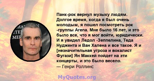 Панк-рок вернул музыку людям. Долгое время, когда я был очень молодым, я пошел посмотреть рок -группы Arena. Мне было 16 лет, и это было все, что я мог войти, юридически. И я увидел Ледол -Зеппелина, Теда Нуджента и Ван 