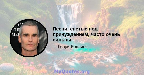 Песни, спетые под принуждением, часто очень сильны.