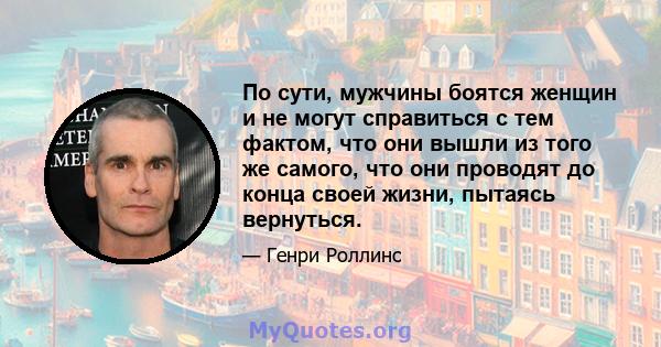 По сути, мужчины боятся женщин и не могут справиться с тем фактом, что они вышли из того же самого, что они проводят до конца своей жизни, пытаясь вернуться.