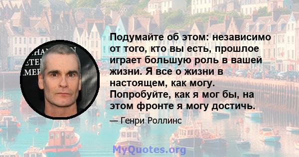 Подумайте об этом: независимо от того, кто вы есть, прошлое играет большую роль в вашей жизни. Я все о жизни в настоящем, как могу. Попробуйте, как я мог бы, на этом фронте я могу достичь.