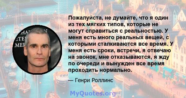 Пожалуйста, не думайте, что я один из тех мягких типов, которые не могут справиться с реальностью. У меня есть много реальных вещей, с которыми сталкиваются все время. У меня есть сроки, встречи, я отвечаю на звонок,