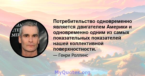 Потребительство одновременно является двигателем Америки и одновременно одним из самых показательных показателей нашей коллективной поверхностности.