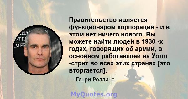 Правительство является функционаром корпораций - и в этом нет ничего нового. Вы можете найти людей в 1930 -х годах, говорящих об армии, в основном работающей на Уолл -стрит во всех этих странах [это вторгается].