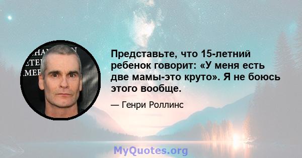 Представьте, что 15-летний ребенок говорит: «У меня есть две мамы-это круто». Я не боюсь этого вообще.