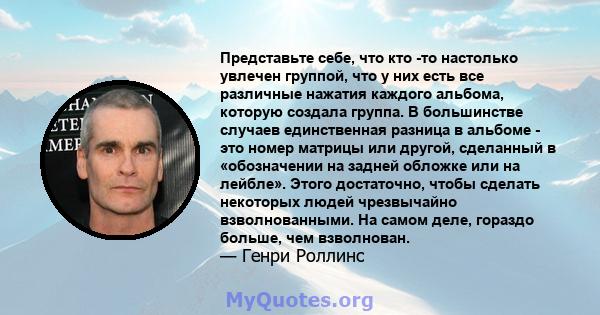 Представьте себе, что кто -то настолько увлечен группой, что у них есть все различные нажатия каждого альбома, которую создала группа. В большинстве случаев единственная разница в альбоме - это номер матрицы или другой, 