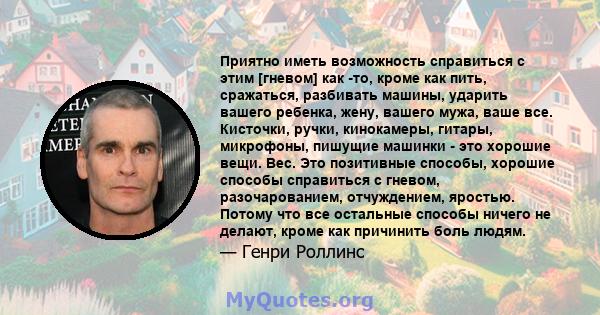 Приятно иметь возможность справиться с этим [гневом] как -то, кроме как пить, сражаться, разбивать машины, ударить вашего ребенка, жену, вашего мужа, ваше все. Кисточки, ручки, кинокамеры, гитары, микрофоны, пишущие