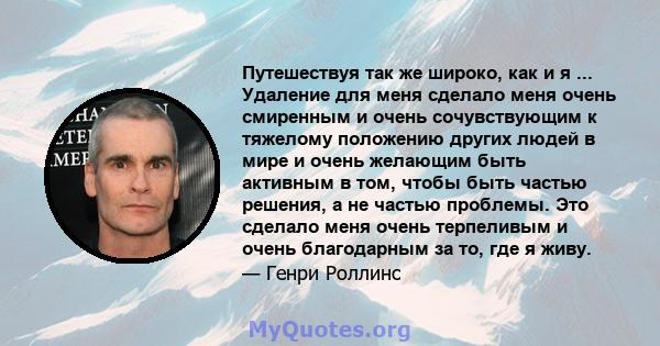 Путешествуя так же широко, как и я ... Удаление для меня сделало меня очень смиренным и очень сочувствующим к тяжелому положению других людей в мире и очень желающим быть активным в том, чтобы быть частью решения, а не