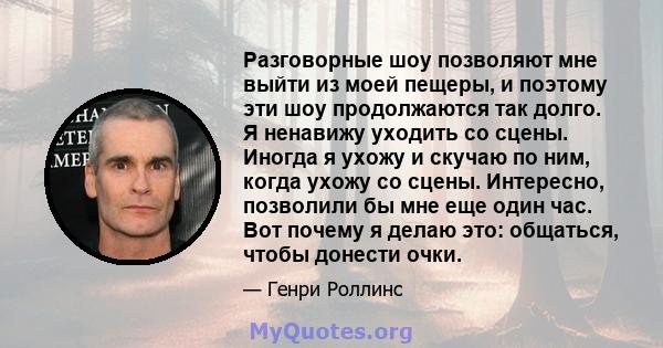 Разговорные шоу позволяют мне выйти из моей пещеры, и поэтому эти шоу продолжаются так долго. Я ненавижу уходить со сцены. Иногда я ухожу и скучаю по ним, когда ухожу со сцены. Интересно, позволили бы мне еще один час.