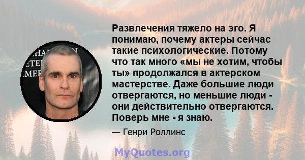 Развлечения тяжело на эго. Я понимаю, почему актеры сейчас такие психологические. Потому что так много «мы не хотим, чтобы ты» продолжался в актерском мастерстве. Даже большие люди отвергаются, но меньшие люди - они