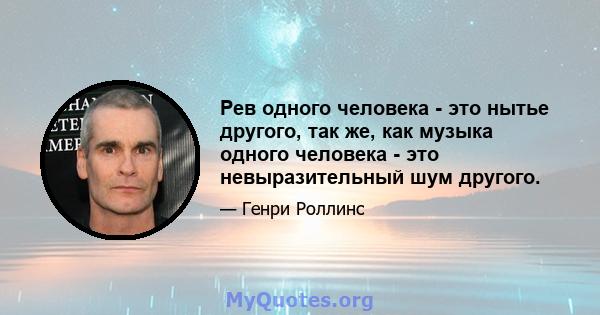 Рев одного человека - это нытье другого, так же, как музыка одного человека - это невыразительный шум другого.