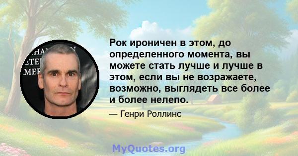 Рок ироничен в этом, до определенного момента, вы можете стать лучше и лучше в этом, если вы не возражаете, возможно, выглядеть все более и более нелепо.