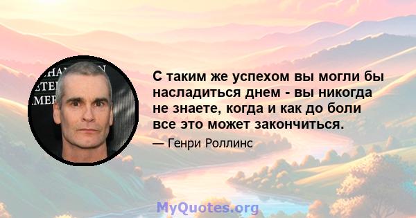 С таким же успехом вы могли бы насладиться днем ​​- вы никогда не знаете, когда и как до боли все это может закончиться.