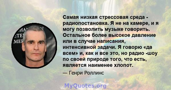 Самая низкая стрессовая среда - радиопостановка. Я не на камере, и я могу позволить музыке говорить. Остальное более высокое давление или в случае написания, интенсивной задачи. Я говорю «да всем» и, как и все это, но