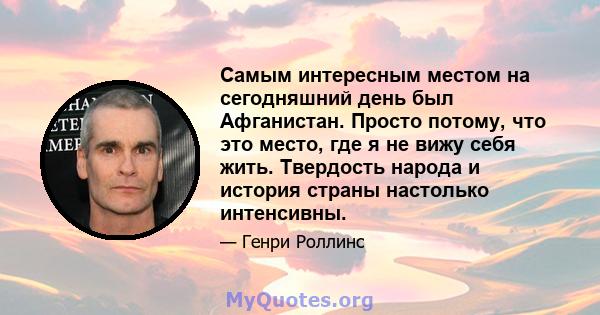 Самым интересным местом на сегодняшний день был Афганистан. Просто потому, что это место, где я не вижу себя жить. Твердость народа и история страны настолько интенсивны.