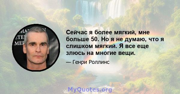 Сейчас я более мягкий, мне больше 50. Но я не думаю, что я слишком мягкий. Я все еще злюсь на многие вещи.