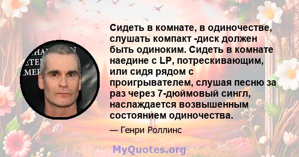 Сидеть в комнате, в одиночестве, слушать компакт -диск должен быть одиноким. Сидеть в комнате наедине с LP, потрескивающим, или сидя рядом с проигрывателем, слушая песню за раз через 7-дюймовый сингл, наслаждается