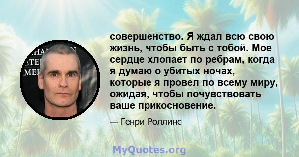 совершенство. Я ждал всю свою жизнь, чтобы быть с тобой. Мое сердце хлопает по ребрам, когда я думаю о убитых ночах, которые я провел по всему миру, ожидая, чтобы почувствовать ваше прикосновение.