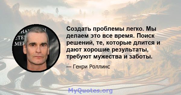 Создать проблемы легко. Мы делаем это все время. Поиск решений, те, которые длится и дают хорошие результаты, требуют мужества и заботы.