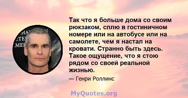 Так что я больше дома со своим рюкзаком, сплю в гостиничном номере или на автобусе или на самолете, чем я настал на кровати. Странно быть здесь. Такое ощущение, что я стою рядом со своей реальной жизнью.