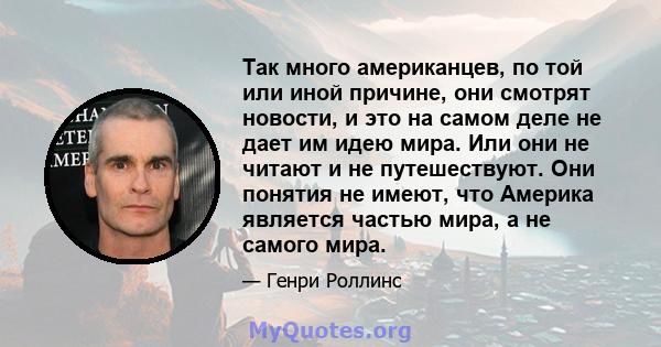 Так много американцев, по той или иной причине, они смотрят новости, и это на самом деле не дает им идею мира. Или они не читают и не путешествуют. Они понятия не имеют, что Америка является частью мира, а не самого