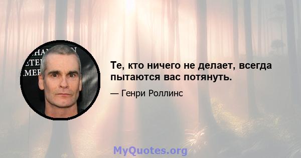 Те, кто ничего не делает, всегда пытаются вас потянуть.