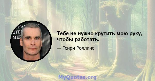 Тебе не нужно крутить мою руку, чтобы работать.