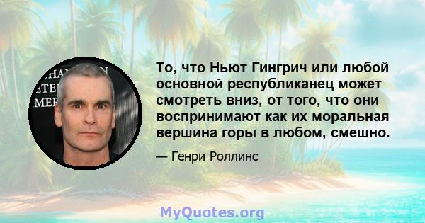 То, что Ньют Гингрич или любой основной республиканец может смотреть вниз, от того, что они воспринимают как их моральная вершина горы в любом, смешно.