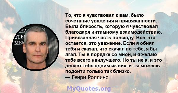 То, что я чувствовал к вам, было сочетание уважения и привязанности. Была близость, которую я чувствовал благодаря интимному взаимодействию. Привязанная часть повсюду. Все, что остается, это уважение. Если я обнял тебя