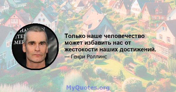 Только наше человечество может избавить нас от жестокости наших достижений.