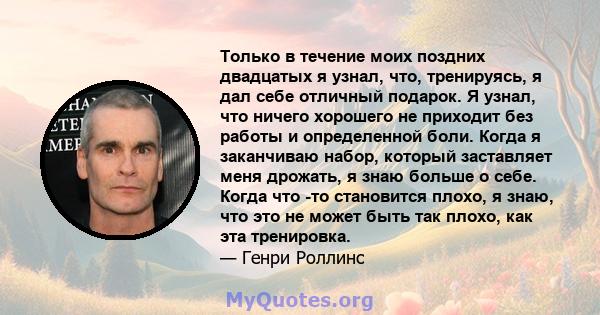 Только в течение моих поздних двадцатых я узнал, что, тренируясь, я дал себе отличный подарок. Я узнал, что ничего хорошего не приходит без работы и определенной боли. Когда я заканчиваю набор, который заставляет меня