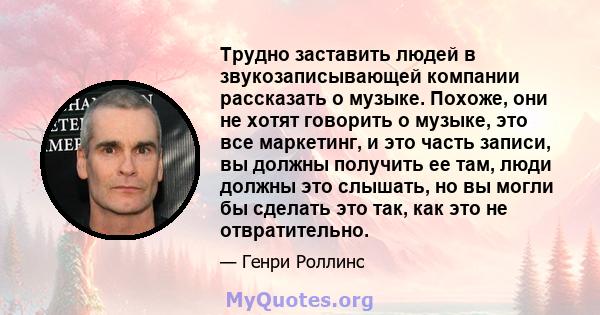 Трудно заставить людей в звукозаписывающей компании рассказать о музыке. Похоже, они не хотят говорить о музыке, это все маркетинг, и это часть записи, вы должны получить ее там, люди должны это слышать, но вы могли бы