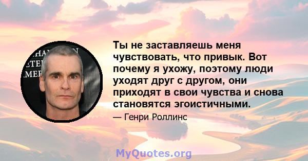 Ты не заставляешь меня чувствовать, что привык. Вот почему я ухожу, поэтому люди уходят друг с другом, они приходят в свои чувства и снова становятся эгоистичными.