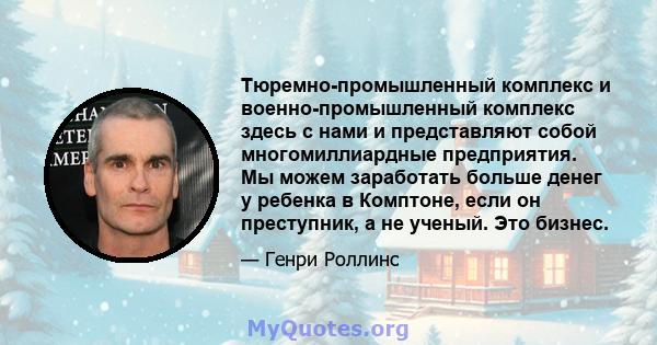 Тюремно-промышленный комплекс и военно-промышленный комплекс здесь с нами и представляют собой многомиллиардные предприятия. Мы можем заработать больше денег у ребенка в Комптоне, если он преступник, а не ученый. Это