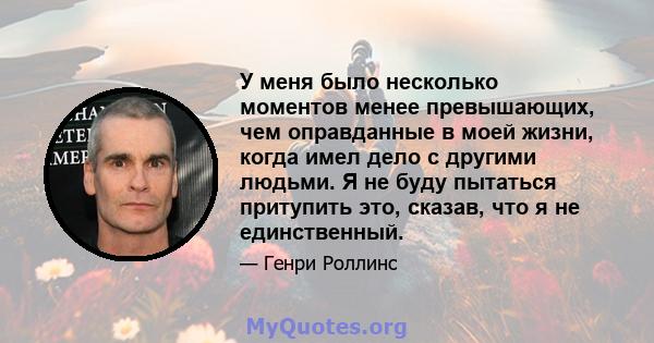 У меня было несколько моментов менее превышающих, чем оправданные в моей жизни, когда имел дело с другими людьми. Я не буду пытаться притупить это, сказав, что я не единственный.