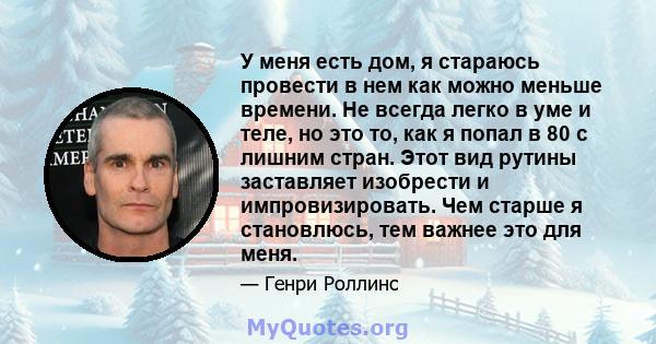 У меня есть дом, я стараюсь провести в нем как можно меньше времени. Не всегда легко в уме и теле, но это то, как я попал в 80 с лишним стран. Этот вид рутины заставляет изобрести и импровизировать. Чем старше я