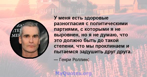 У меня есть здоровые разногласия с политическими партиями, с которыми я не выровнен, но я не думаю, что это должно быть до такой степени, что мы проклинаем и пытаемся задушить друг друга.