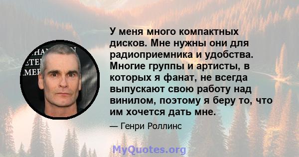 У меня много компактных дисков. Мне нужны они для радиоприемника и удобства. Многие группы и артисты, в которых я фанат, не всегда выпускают свою работу над винилом, поэтому я беру то, что им хочется дать мне.