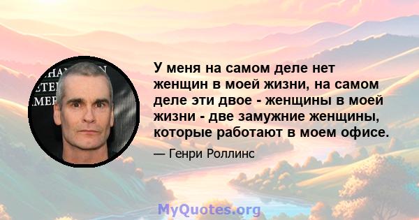 У меня на самом деле нет женщин в моей жизни, на самом деле эти двое - женщины в моей жизни - две замужние женщины, которые работают в моем офисе.