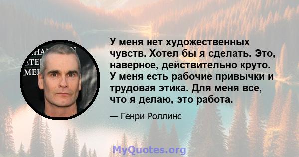 У меня нет художественных чувств. Хотел бы я сделать. Это, наверное, действительно круто. У меня есть рабочие привычки и трудовая этика. Для меня все, что я делаю, это работа.