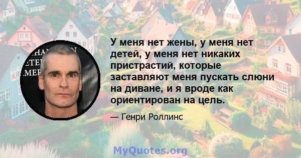 У меня нет жены, у меня нет детей, у меня нет никаких пристрастий, которые заставляют меня пускать слюни на диване, и я вроде как ориентирован на цель.