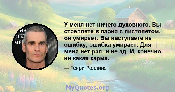 У меня нет ничего духовного. Вы стреляете в парня с пистолетом, он умирает. Вы наступаете на ошибку, ошибка умирает. Для меня нет рая, и не ад. И, конечно, ни какая карма.