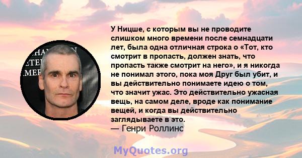 У Ницше, с которым вы не проводите слишком много времени после семнадцати лет, была одна отличная строка о «Тот, кто смотрит в пропасть, должен знать, что пропасть также смотрит на него», и я никогда не понимал этого,