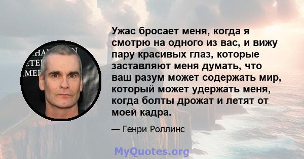 Ужас бросает меня, когда я смотрю на одного из вас, и вижу пару красивых глаз, которые заставляют меня думать, что ваш разум может содержать мир, который может удержать меня, когда болты дрожат и летят от моей кадра.