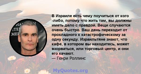 В Израиле есть чему поучиться от кого -либо, потому что жить там, вы должны иметь дело с правдой. Вещи случаются очень быстро. Ваш день переходит от прохладного к катастрофическому за одну секунду. Израильтяне знают,