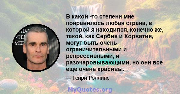 В какой -то степени мне понравилось любая страна, в которой я находился, конечно же, такой, как Сербия и Хорватия, могут быть очень ограничительными и репрессивными, и разочаровывающими, но они все еще очень красивы.