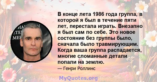 В конце лета 1986 года группа, в которой я был в течение пяти лет, перестала играть. Внезапно я был сам по себе. Это новое состояние без группы было, сначала было травмирующим. Когда ваша группа распадается, многие