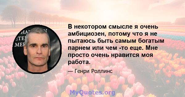 В некотором смысле я очень амбициозен, потому что я не пытаюсь быть самым богатым парнем или чем -то еще. Мне просто очень нравится моя работа.