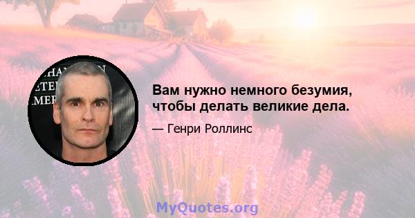 Вам нужно немного безумия, чтобы делать великие дела.